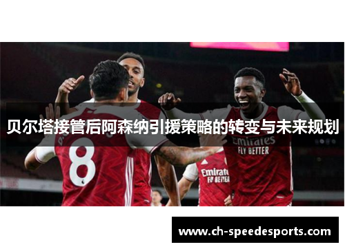 贝尔塔接管后阿森纳引援策略的转变与未来规划