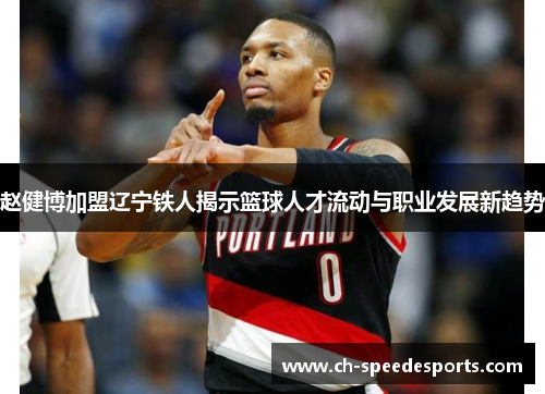 赵健博加盟辽宁铁人揭示篮球人才流动与职业发展新趋势 赵健博加盟辽宁铁人揭示篮球人才流动与职业发展新趋势