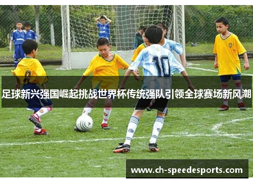 足球新兴强国崛起挑战世界杯传统强队引领全球赛场新风潮