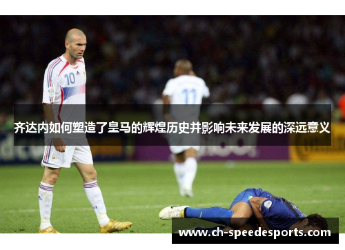 齐达内如何塑造了皇马的辉煌历史并影响未来发展的深远意义
